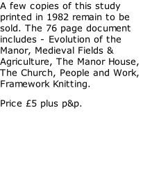 A few copies of this study printed in 1982 remain to be sold. The 76 page document includes - Evolution of the Manor, Medieval Fields & Agriculture, The Manor House, The Church, People and Work, Framework Knitting. Price £5 plus p&p.